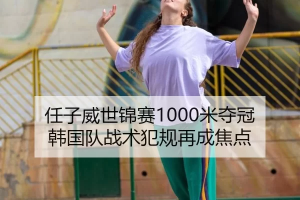 任子威世锦赛1000米夺冠 韩国队战术犯规再成焦点