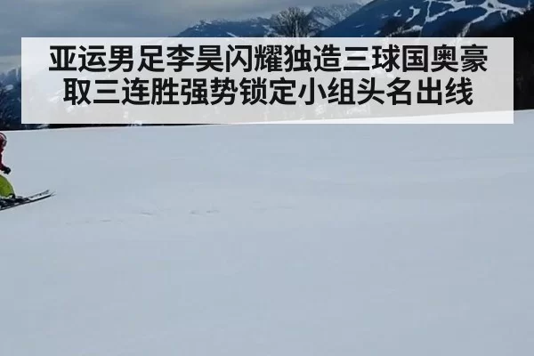 亚运男足李昊闪耀独造三球国奥豪取三连胜强势锁定小组头名出线