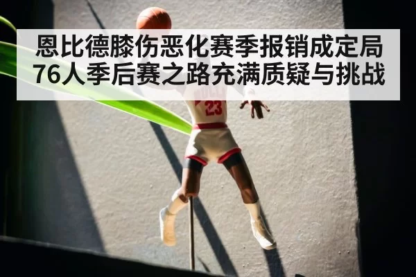 恩比德膝伤恶化赛季报销成定局 76人季后赛之路充满质疑与挑战