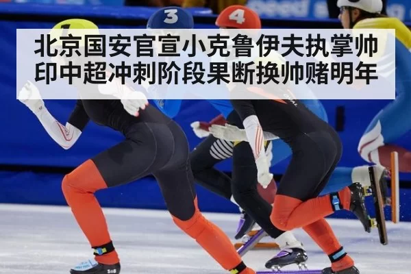 北京国安官宣小克鲁伊夫执掌帅印中超冲刺阶段果断换帅赌明年